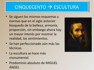 CINQUECENTO  ESCULTURACINQUECENTO  ESCULTURA
• Se siguen los mismos esquemas y
normas que en el siglo anterior:
búsqueda de la belleza, armonía,
proporción, sin embargo ahora hay
un mayor interés por mostrar la
realidad, los sentimientos.
• Se han perfeccionado aún más las
técnicas.
• La escultura se hace más
monumental.
• Predominio absoluto de MIGUEL
ÁNGEL
 