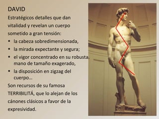 DAVID
Estratégicos detalles que dan
vitalidad y revelan un cuerpo
sometido a gran tensión:
• la cabeza sobredimensionada,
• la mirada expectante y segura;
• el vigor concentrado en su robusta
mano de tamaño exagerado,
• la disposición en zigzag del
cuerpo…
Son recursos de su famosa
TERRIBILITÁ, que lo alejan de los
cánones clásicos a favor de la
expresividad.
 