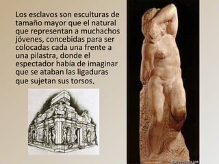 Los esclavos son esculturas de
tamaño mayor que el natural
que representan a muchachos
jóvenes, concebidas para ser
colocadas cada una frente a
una pilastra, donde el
espectador había de imaginar
que se ataban las ligaduras
que sujetan sus torsos.
 
