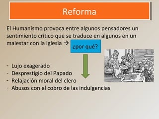 ReformaReforma
El Humanismo provoca entre algunos pensadores un
sentimiento crítico que se traduce en algunos en un
malestar con la iglesia 
¿por qué?
- Lujo exagerado
- Desprestigio del Papado
- Relajación moral del clero
- Abusos con el cobro de las indulgencias
 