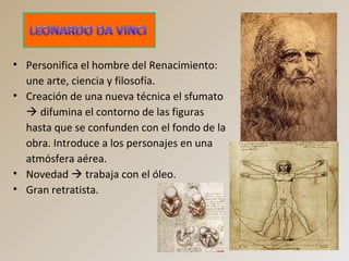• Personifica el hombre del Renacimiento:
une arte, ciencia y filosofía.
• Creación de una nueva técnica el sfumato
 difumina el contorno de las figuras
hasta que se confunden con el fondo de la
obra. Introduce a los personajes en una
atmósfera aérea.
• Novedad  trabaja con el óleo.
• Gran retratista.
 