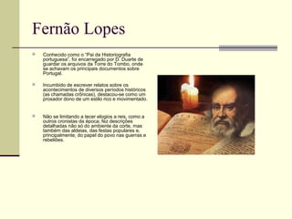 Fernão Lopes
 Conhecido como o “Pai da Historiografia
portuguesa”, foi encarregado por D. Duarte de
guardar os arquivos da Torre do Tombo, onde
se achavam os principais documentos sobre
Portugal.
 Incumbido de escrever relatos sobre os
acontecimentos de diversos períodos históricos
(as chamadas crônicas), destacou-se como um
prosador dono de um estilo rico e movimentado.
 Não se limitando a tecer elogios a reis, como a
outros cronistas da época; fez descrições
detalhadas não só do ambiente da corte, mas
também das aldeias, das festas populares e,
principalmente, do papel do povo nas guerras e
rebeliões.
 