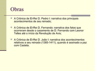 Obras
 A Crônica de El-Rei D. Pedro I: narrativa dos principais
acontecimentos de seu reinado;
 A Crônica de El-Rei D. Fernando: narrativa dos fatos que
ocorreram desde o casamento de D. Fernando com Leonor
Telles até o início da Revolução de Avis;
 A Crônica de El-Rei D. João I: narrativa dos acontecimentos
relativos a seu reinado (1385-1411), quando é assinado a paz
com Castela.
 