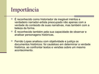 Importância
 É reconhecido como historiador de inegável méritos e
verdadeiro narrador-artista preocupado não apenas com a
verdade do conteúdo de suas narrativas, mas também com a
beleza da forma.
 É reconhecido também pela sua capacidade de observar e
analisar personagens históricas.
 Fernão Lopes analisou com objetividade e justiça os
documentos históricos: foi cauteloso em determinar a verdade
histórica, ao confrontar textos e versões sobre um mesmo
acontecimento.
 