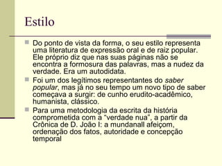 Estilo
 Do ponto de vista da forma, o seu estilo representa
uma literatura de expressão oral e de raiz popular.
Ele próprio diz que nas suas páginas não se
encontra a formosura das palavras, mas a nudez da
verdade. Era um autodidata.
 Foi um dos legítimos representantes do saber
popular, mas já no seu tempo um novo tipo de saber
começava a surgir: de cunho erudito-acadêmico,
humanista, clássico.
 Para uma metodologia da escrita da história
comprometida com a “verdade nua”, a partir da
Crônica de D. João I: a mundanall afeiçom,
ordenação dos fatos, autoridade e concepção
temporal
 