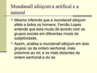 Mundanall afeiçom:a artifical e a
natural
 Mesmo inferindo que a mundanall afeiçom
afeta a todos os homens, Fernão Lopes
entende que esta muda de acordo com os
grupos sociais em diferentes níveis de
subjetividade.
 Assim, analisa a mundanall afeiçom em dois
grupos: os da ordem senhorial, mais
próximos ao rei; e os mais distantes da
ordem senhorial e do rei.
 