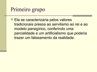 Primeiro grupo
 Ela se caracterizaria pelos valores
tradicionais presos ao servilismo ao rei e ao
modelo panegírico, conferindo uma
parcialidade e um artificialismo que poderia
trazer um falseamento da realidade.
 
