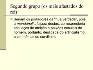 Segundo grupo (os mais afastados do
rei)
 Seriam os portadores da “nua verdade”, pois
a mundanall afeiçom destes, corresponderia
aos laços de afeição e paixões naturais do
homem, portanto, desligada do artificialismo
e cerimônias do servilismo.
 