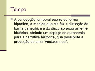 Tempo
 A concepção temporal ocorre de forma
bipartida, à medida que ele faz a distinção da
forma panegírica e do discurso propriamente
histórico, abrindo um espaço de autonomia
para a narrativa histórica, que possibilite a
produção de uma “verdade nua”.
 