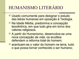 HUMANISMO LITERÁRIO
 Usado comumente para designar o estudo
das letras humanas em oposição à Teologia.
 Na Idade Média, predomina a concepção
teocêntrica, em que tudo gira em torno dos
valores religiosos.
 A partir do Humanismo, desenvolve-se uma
nova concepção de vida: os eruditos
defendem a reforma total do homem;
 acentuam-se o valor do homem na terra, tudo
o que possa tornar conhecido o ser humano;
 