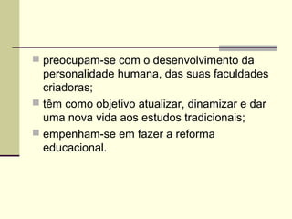  preocupam-se com o desenvolvimento da
personalidade humana, das suas faculdades
criadoras;
 têm como objetivo atualizar, dinamizar e dar
uma nova vida aos estudos tradicionais;
 empenham-se em fazer a reforma
educacional.
 