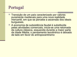 Portugal
 Transição de um país caracterizado por valores
puramente medievais para uma nova realidade
mercantil, em que se percebe a ascensão dos ideais
burgueses.
 A economia de subsistência feudal é substituída
pelas atividades comerciais; inicia-se uma retomada
da cultura clássica, esquecida durante a maior parte
da Idade Média; o pensamento teocêntrico é deixado
de lado em favor do antropocentrismo
 