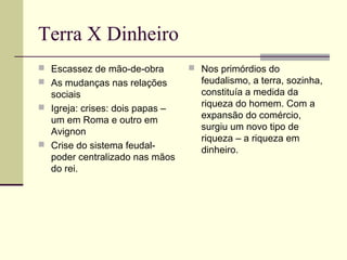 Terra X Dinheiro
 Escassez de mão-de-obra
 As mudanças nas relações
sociais
 Igreja: crises: dois papas –
um em Roma e outro em
Avignon
 Crise do sistema feudal-
poder centralizado nas mãos
do rei.
 Nos primórdios do
feudalismo, a terra, sozinha,
constituía a medida da
riqueza do homem. Com a
expansão do comércio,
surgiu um novo tipo de
riqueza – a riqueza em
dinheiro.
 