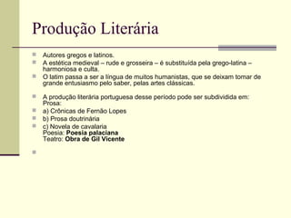 Produção Literária
 Autores gregos e latinos.
 A estética medieval – rude e grosseira – é substituída pela grego-latina –
harmoniosa e culta.
 O latim passa a ser a língua de muitos humanistas, que se deixam tomar de
grande entusiasmo pelo saber, pelas artes clássicas.
 A produção literária portuguesa desse período pode ser subdividida em:
Prosa:
 a) Crônicas de Fernão Lopes
 b) Prosa doutrinária
 c) Novela de cavalaria
Poesia: Poesia palaciana
Teatro: Obra de Gil Vicente

 