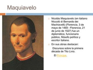 Maquiavelo 
 Nicolás Maquiavelo (en italiano 
Niccolò di Bernardo dei 
Machiavelli) (Florencia, 3 de 
mayo de 1469 - Florencia, 21 
de junio de 1527) fue un 
diplomático, funcionario 
público, filósofo político y 
escritor italiano. 
 En sus obras destacan: 
Discursos sobre la primera 
década de Tito Livio. 
El Príncipe. 
 