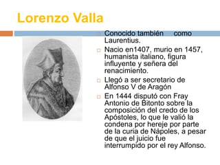 Lorenzo Valla 
 Conocido también como 
Laurentius. 
 Nacio en1407, murio en 1457, 
humanista italiano, figura 
influyente y señera del 
renacimiento. 
 Llegó a ser secretario de 
Alfonso V de Aragón 
 En 1444 disputó con Fray 
Antonio de Bitonto sobre la 
composición del credo de los 
Apóstoles, lo que le valió la 
condena por hereje por parte 
de la curia de Nápoles, a pesar 
de que el juicio fue 
interrumpido por el rey Alfonso. 
 
