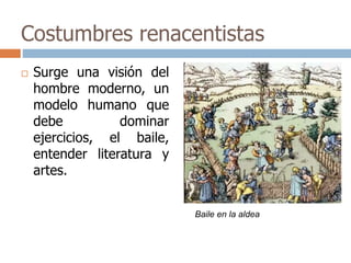Costumbres renacentistas 
 Surge una visión del 
hombre moderno, un 
modelo humano que 
debe dominar 
ejercicios, el baile, 
entender literatura y 
artes. 
Baile en la aldea 
 
