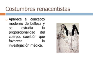 Costumbres renacentistas 
 Aparece el concepto 
moderno de belleza y 
se estudia la 
proporcionalidad del 
cuerpo, cuestión que 
favorece la 
investigación médica. 
 