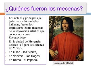 ¿Quiénes fueron los mecenas? 
• Los nobles y príncipes que 
gobernaban las ciudades 
italianas, fueron los 
impulsores como mecenas 
de la renovación artística que 
conocemos como 
Renacimiento. 
• En la ciudad de Florencia 
destacó la figura de Lorenzo 
de Médici. 
• En Milán - los Sforza, 
• En Venecia - los Dogos 
• En Roma - el Papado. 
Lorenzo de Médici 
 