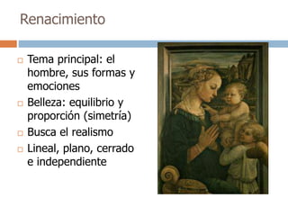Renacimiento 
 Tema principal: el 
hombre, sus formas y 
emociones 
 Belleza: equilibrio y 
proporción (simetría) 
 Busca el realismo 
 Lineal, plano, cerrado 
e independiente 
 