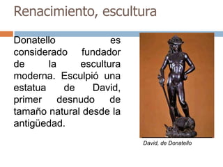 Renacimiento, escultura 
Donatello es 
considerado fundador 
de la escultura 
moderna. Esculpió una 
estatua de David, 
primer desnudo de 
tamaño natural desde la 
antigüedad. 
David, de Donatello 
 