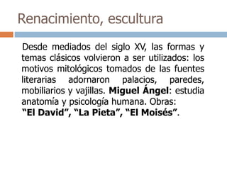 Renacimiento, escultura 
Desde mediados del siglo XV, las formas y 
temas clásicos volvieron a ser utilizados: los 
motivos mitológicos tomados de las fuentes 
literarias adornaron palacios, paredes, 
mobiliarios y vajillas. Miguel Ángel: estudia 
anatomía y psicología humana. Obras: 
“El David”, “La Pieta”, “El Moisés”. 
 