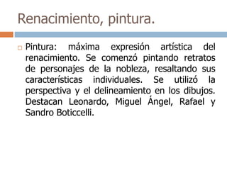 Renacimiento, pintura. 
 Pintura: máxima expresión artística del 
renacimiento. Se comenzó pintando retratos 
de personajes de la nobleza, resaltando sus 
características individuales. Se utilizó la 
perspectiva y el delineamiento en los dibujos. 
Destacan Leonardo, Miguel Ángel, Rafael y 
Sandro Boticcelli. 
 