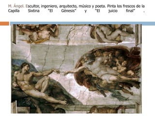 M. Ángel. Escultor, ingeniero, arquitecto, músico y poeta. Pinta los frescos de la 
Capilla Sixtina “El Génesis” y “El juicio final” . 
 