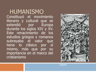 HUMANISMO 
Constituyó el movimiento 
literario y cultural que se 
extendió por Europa 
durante los siglos XIV y XV. 
Este renacimiento de los 
estudios griegos y romanos 
subrayaba el valor que 
tiene lo clásico por sí 
mismo, más que por su 
importancia en el marco del 
cristianismo 
Utopía 
 