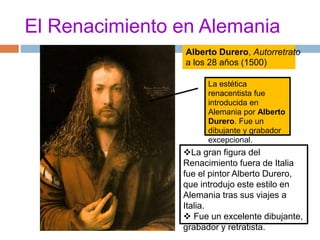El Renacimiento en Alemania 
Alberto Durero, Autorretrato 
a los 28 años (1500) 
La estética 
renacentista fue 
introducida en 
Alemania por Alberto 
Durero. Fue un 
dibujante y grabador 
excepcional. 
La gran figura del 
Renacimiento fuera de Italia 
fue el pintor Alberto Durero, 
que introdujo este estilo en 
Alemania tras sus viajes a 
Italia. 
 Fue un excelente dibujante, 
grabador y retratista. 
 