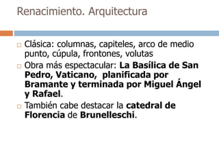 Renacimiento. Arquitectura 
 Clásica: columnas, capiteles, arco de medio 
punto, cúpula, frontones, volutas 
 Obra más espectacular: La Basílica de San 
Pedro, Vaticano, planificada por 
Bramante y terminada por Miguel Ángel 
y Rafael. 
 También cabe destacar la catedral de 
Florencia de Brunelleschi. 
 