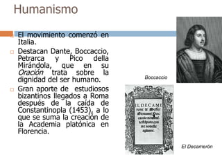 Humanismo 
 El movimiento comenzó en 
Italia. 
 Destacan Dante, Boccaccio, 
Petrarca y Pico della 
Mirándola, que en su 
Oración trata sobre la 
dignidad del ser humano. 
 Gran aporte de estudiosos 
bizantinos llegados a Roma 
después de la caída de 
Constantinopla (1453), a lo 
que se suma la creación de 
la Academia platónica en 
Florencia. 
El Decamerón 
Boccaccio 
 