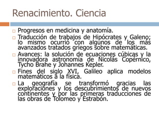Renacimiento. Ciencia 
 Progresos en medicina y anatomía. 
 Traducción de trabajos de Hipócrates y Galeno; 
lo mismo ocurrió con algunos de los más 
avanzados tratados griegos sobre matemáticas. 
 Avances: la solución de ecuaciones cúbicas y la 
innovadora astronomía de Nicolás Copérnico, 
Tycho Brahe y Johannes Kepler. 
 Fines del siglo XVI, Galileo aplica modelos 
matemáticos a la física. 
 La geografía se transformó gracias las 
exploraciones y los descubrimientos de nuevos 
continentes y por las primeras traducciones de 
las obras de Tolomeo y Estrabón. 
 