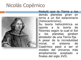 Nicolás Copérnico 
Postuló que la Tierra y los 
demás planetas giran en 
torno a un Sol estacionario 
(heliocentrismo). 
Su teoría heliocéntrica se 
oponía a la teoría de 
Tolomeo según la cual el Sol 
y los planetas giraban 
alrededor de una Tierra fija. 
A pesar de la incredulidad 
inicial, el sistema de 
Copérnico pasó a ser el 
modelo del Universo más 
ampliamente aceptado a 
finales del siglo XVII. 
 
