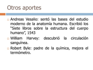 Otros aportes 
 Andreas Vesalio: sentó las bases del estudio 
moderno de la anatomía humana. Escribió los 
“Siete libros sobre la estructura del cuerpo 
humano”, 1543 
 William Harvey: descubrió la circulación 
sanguínea. 
 Robert Byle: padre de la química, mejora el 
termómetro. 
 