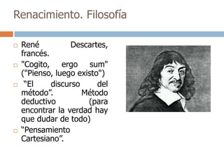 Renacimiento. Filosofía 
 René Descartes, 
francés. 
 "Cogito, ergo sum" 
("Pienso, luego existo") 
 “El discurso del 
método”. Método 
deductivo (para 
encontrar la verdad hay 
que dudar de todo) 
 “Pensamiento 
Cartesiano”. 
