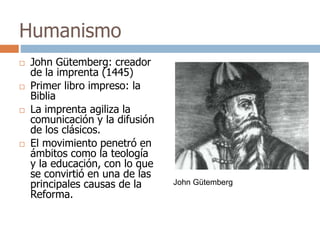 Humanismo 
 John Gütemberg: creador 
de la imprenta (1445) 
 Primer libro impreso: la 
Biblia 
 La imprenta agiliza la 
comunicación y la difusión 
de los clásicos. 
 El movimiento penetró en 
ámbitos como la teología 
y la educación, con lo que 
se convirtió en una de las 
principales causas de la 
Reforma. 
John Gütemberg 
 