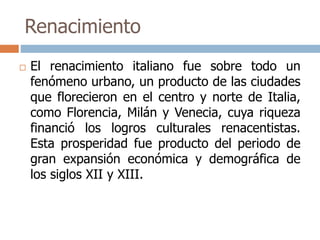 Renacimiento 
 El renacimiento italiano fue sobre todo un 
fenómeno urbano, un producto de las ciudades 
que florecieron en el centro y norte de Italia, 
como Florencia, Milán y Venecia, cuya riqueza 
financió los logros culturales renacentistas. 
Esta prosperidad fue producto del periodo de 
gran expansión económica y demográfica de 
los siglos XII y XIII. 
 