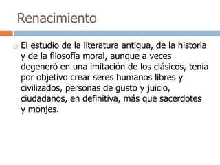 Renacimiento 
 El estudio de la literatura antigua, de la historia 
y de la filosofía moral, aunque a veces 
degeneró en una imitación de los clásicos, tenía 
por objetivo crear seres humanos libres y 
civilizados, personas de gusto y juicio, 
ciudadanos, en definitiva, más que sacerdotes 
y monjes. 
 