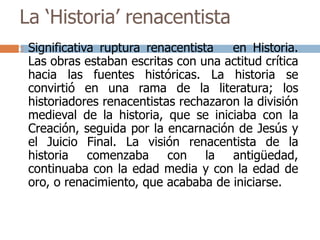 La ‘Historia’ renacentista 
 Significativa ruptura renacentista en Historia. 
Las obras estaban escritas con una actitud crítica 
hacia las fuentes históricas. La historia se 
convirtió en una rama de la literatura; los 
historiadores renacentistas rechazaron la división 
medieval de la historia, que se iniciaba con la 
Creación, seguida por la encarnación de Jesús y 
el Juicio Final. La visión renacentista de la 
historia comenzaba con la antigüedad, 
continuaba con la edad media y con la edad de 
oro, o renacimiento, que acababa de iniciarse. 
 