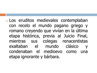  Los eruditos medievales contemplaban 
con recelo el mundo pagano griego y 
romano creyendo que vivían en la última 
etapa histórica, previa al Juicio Final, 
mientras sus colegas renacentistas 
exaltaban el mundo clásico y 
condenaban el medioevo como una 
etapa ignorante y bárbara. 
 