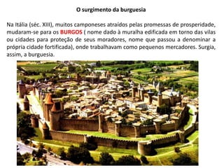 O surgimento da burguesia
Na Itália (séc. XIII), muitos camponeses atraídos pelas promessas de prosperidade,
mudaram-se para os BURGOS ( nome dado à muralha edificada em torno das vilas
ou cidades para proteção de seus moradores, nome que passou a denominar a
própria cidade fortificada), onde trabalhavam como pequenos mercadores. Surgia,
assim, a burguesia.
 