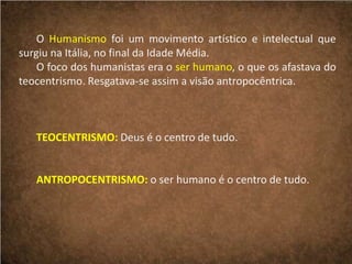 O Humanismo foi um movimento artístico e intelectual que
surgiu na Itália, no final da Idade Média.
O foco dos humanistas era o ser humano, o que os afastava do
teocentrismo. Resgatava-se assim a visão antropocêntrica.
TEOCENTRISMO: Deus é o centro de tudo.
ANTROPOCENTRISMO: o ser humano é o centro de tudo.
 
