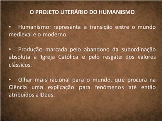 O PROJETO LITERÁRIO DO HUMANISMO
• Humanismo: representa a transição entre o mundo
medieval e o moderno.
• Produção marcada pelo abandono da subordinação
absoluta à Igreja Católica e pelo resgate dos valores
clássicos.
• Olhar mais racional para o mundo, que procura na
Ciência uma explicação para fenômenos até então
atribuídos a Deus.
 