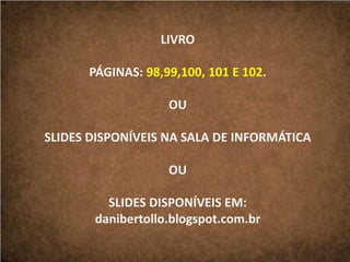 LIVRO
PÁGINAS: 98,99,100, 101 E 102.
OU
SLIDES DISPONÍVEIS NA SALA DE INFORMÁTICA
OU
SLIDES DISPONÍVEIS EM:
danibertollo.blogspot.com.br
 