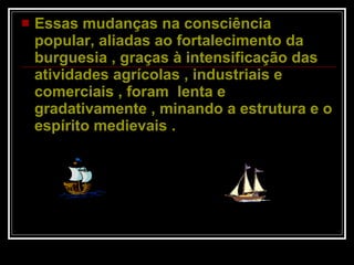 Essas mudanças na consciência popular, aliadas ao fortalecimento da burguesia , graças à intensificação das atividades agrícolas , industriais e comerciais , foram  lenta e gradativamente , minando a estrutura e o espírito medievais .  
