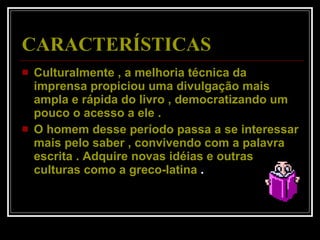 CARACTERÍSTICAS Culturalmente , a melhoria técnica da imprensa propiciou uma divulgação mais ampla e rápida do livro , democratizando um pouco o acesso a ele .  O homem desse período passa a se interessar mais pelo saber , convivendo com a palavra escrita . Adquire novas idéias e outras culturas como a greco-latina  .  