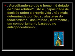 .  Acreditando-se que o homem é dotado de "livre arbítrio", isto é , capacidade de decisão sobre a própria vida , não mais determinada por Deus , afasta-se do teocentrismo , assumindo , lentamente , um comportamento baseado no antropocentrismo .  