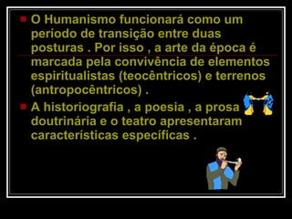 O Humanismo funcionará como um período de transição entre duas posturas . Por isso , a arte da época é marcada pela convivência de elementos espiritualistas (teocêntricos) e terrenos (antropocêntricos) .  A historiografia , a poesia , a prosa doutrinária e o teatro apresentaram características específicas .  