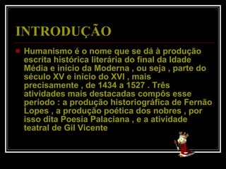INTRODUÇÃO Humanismo é o nome que se dá à produção escrita histórica literária do final da Idade Média e início da Moderna , ou seja , parte do século XV e início do XVI , mais precisamente , de 1434 a 1527 . Três atividades mais destacadas compôs esse período : a produção historiográfica de Fernão Lopes , a produção poética dos nobres , por isso dita Poesia Palaciana , e a atividade teatral de Gil Vicente  
